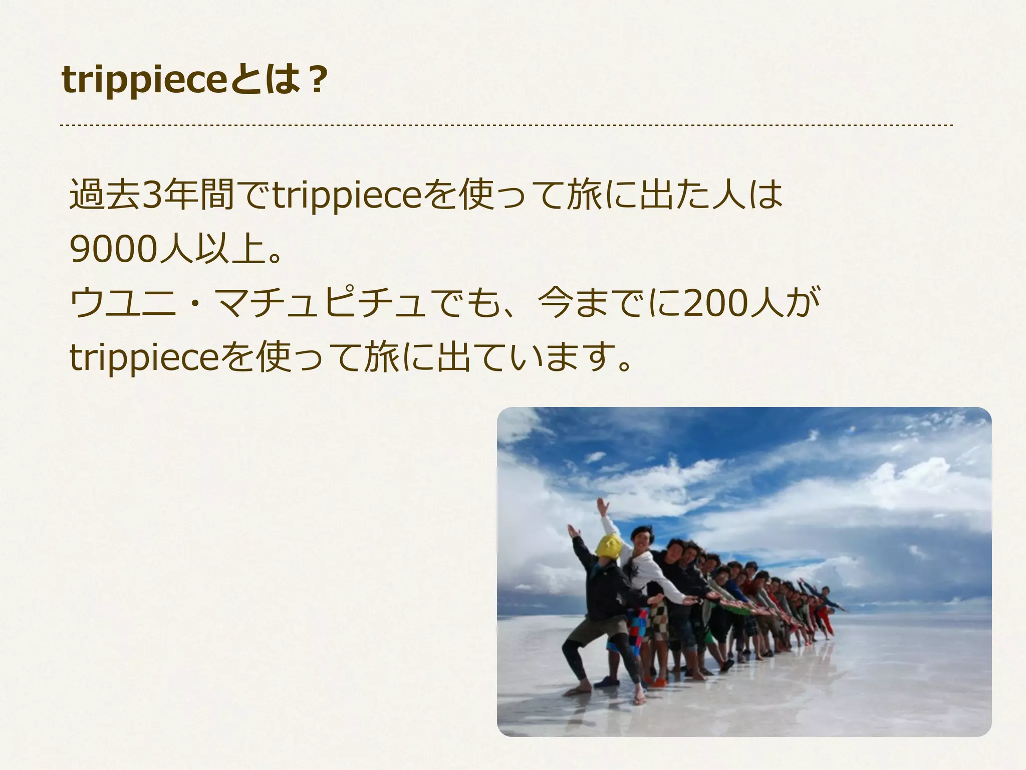 trippieceとは？
過去3年年間でtrippieceを使って旅に出た⼈人は
9000⼈人以上。
ウユニ・マチュピチュでも、今までに200⼈人が
trippieceを使って旅に出ています。

 