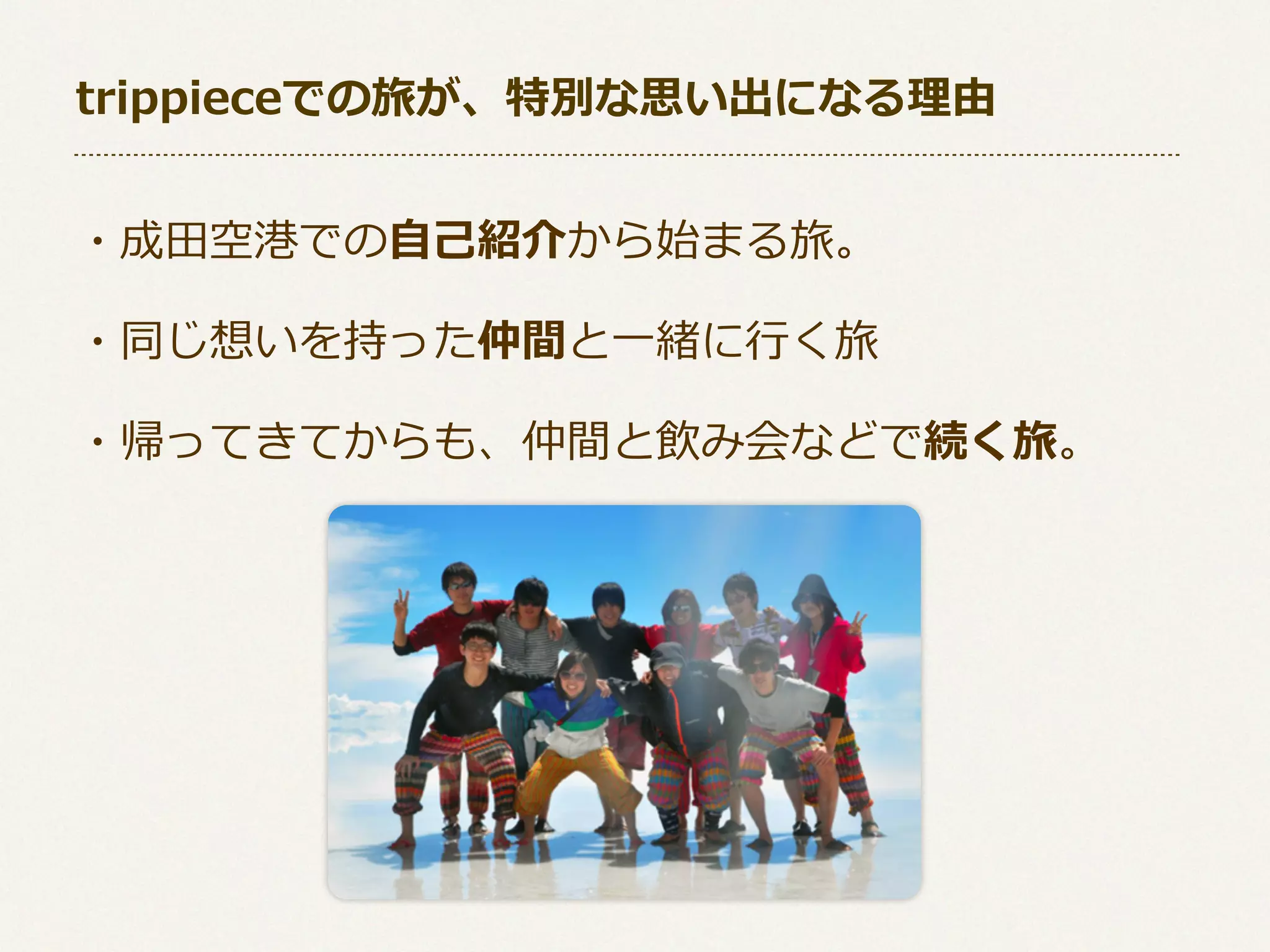 trippieceでの旅が、特別な思い出になる理理由
・成⽥田空港での⾃自⼰己紹介から始まる旅。
・同じ想いを持った仲間と⼀一緒に⾏行行く旅
・帰ってきてからも、仲間と飲み会などで続く旅。

 