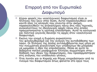 Επιρροή από τον Ευρωπαϊκό
Διαφωτισμό






Κύριοι φορείς του νεοελληνικού διαφωτισμού είναι οι
Έλληνες που ζουν στην δύση. Αυτοί παρακολουθούν από
κοντά όλες τις αλλαγές που γίνονται στην σκέψη,
παρακολουθούν τις ανακαλύψεις πάνω στις νέες τεχνικές,
ανακαλύπτουν τις ιδεολογικές αρχές πάνω στις οποίες
πραγματοποιείται η γαλλική επανάσταση. Αυτό το κοινωνικό
και πολιτικό γεγονός δανείζει τις αρχές στον νεοελληνικό
διαφωτισμό.
Εκείνη την εποχή η Ευρώπη ανακαλύπτει
τον φιλελευθερισμό και την ανάγκη της αυτοδιάθεσης των
λαών. Οι Έλληνες της Δύσης αντιλαμβάνονται πως μόνο με
την πνευματική αναγέννηση των υποδούλων θα μπορέσει
να ωριμάσει η ιδέα της επανάστασης. Μέσα σε αυτά τα
δεδομένα πολλοί μορφωμένοι Έλληνες συμμετείχαν στην
διάδοση των ιδεών του διαφωτισμού, που προσαρμόστηκαν
στις ανάγκες του υπόδουλου γένους.
Έτσι λοιπόν και οι Κοραής και Ρήγας επηρεάστηκαν από το
πνεύμα του διαφωτισμού όπως φαίνεται στο έργο τους

 