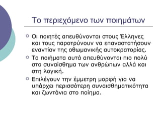 Το περιεχόμενο των ποιημάτων






Οι ποιητές απευθύνονται στους Έλληνες
και τους παροτρύνουν να επαναστατήσουν
εναντίον της οθωμανικής αυτοκρατορίας.
Τα ποιήματα αυτά απευθύνονται πιο πολύ
στο συναίσθημα των ανθρώπων αλλά και
στη λογική.
Επιλέγουν την έμμετρη μορφή για να
υπάρχει περισσότερη συναισθηματικότητα
και ζωντάνια στο ποίημα.

 