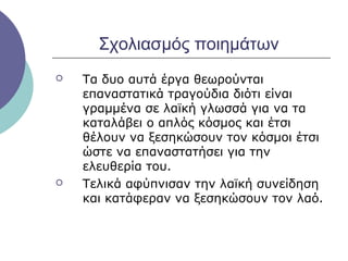 Σχολιασμός ποιημάτων




Τα δυο αυτά έργα θεωρούνται
επαναστατικά τραγούδια διότι είναι
γραμμένα σε λαϊκή γλωσσά για να τα
καταλάβει ο απλός κόσμος και έτσι
θέλουν να ξεσηκώσουν τον κόσμοι έτσι
ώστε να επαναστατήσει για την
ελευθερία του.
Τελικά αφύπνισαν την λαϊκή συνείδηση
και κατάφεραν να ξεσηκώσουν τον λαό.

 