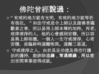 佛陀曾經說過：
“

有戒的地方就有光明，有戒的地方就等於
有我在。 ” 如法守戒是令上師以及諸佛菩薩
歡喜之事，所以易得上師本尊的加持。再者，
戒律清淨的人，他的心會感到安穩，所以容
易與上師相應。一個人一生守戒清淨，心常
安穩，故臨終時遠離怖畏。遠離三惡道。
 守戒清淨之人，由於具足功德及得空行護
法的護持，能排除違緣，常遇順緣，所以世
出世間事業皆得成就。

 