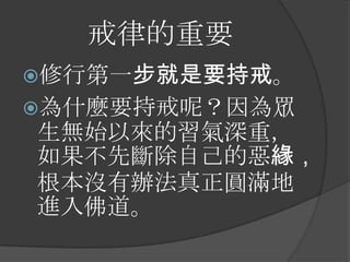 戒律的重要
修行第一步就是要持戒。
為什麼要持戒呢？因為眾

生無始以來的習氣深重，
如果不先斷除自己的惡緣，
根本沒有辦法真正圓滿地
進入佛道。

 