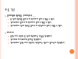 최종 결론


문제점의 원인을 구체적으로 ...
문 상태 확인을 올바르게 인지하지 못하고 있을 수 있다.
 감지부에서 올바르게 인지하지 못하고 있을 수 있다.
 감지부에서 상태 정보를 올바르게 전달하지 못하고 있을 수 있다.




따라서
중앙 처리 부분의 문 상태 확인하는 모듈을 점검한다.
 감지부의 하드웨어적 문제를 점검한다.
 감지부에서 중앙 처리 부분으로 전달하는 정보가 올바른지 점검한다.


 
