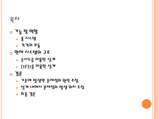 목차


기능 및 역할
총 시스템
 각각의 모듈




현재 시스템의 구조





순서도를 이용한 설계
DFD를 이용한 설계

결론




기존에 발생한 문제점의 원인 추정
설계 내에서 문제점의 발생 위치 추정
최종 결론

 