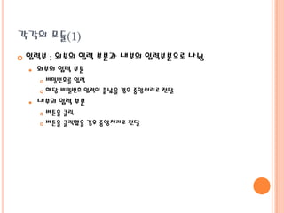 각각의 모듈(1)


입력부 : 외부의 입력 부분과 내부의 입력부분으로 나뉨


외부의 입력 부분
비밀번호를 입력
 해당 비밀번호 입력이 끝났을 경우 중앙처리로 전달




내부의 입력 부분
버튼을 클릭
 버튼을 클릭했을 경우 중앙처리로 전달


 