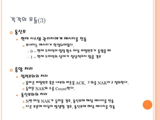 각각의 모듈(3)


통신부


현재 시스템 관리자에게 메시지를 전송




보내지는 메시지가 한정되어있다.
 0 – 현재 도어락이 일정 횟수 이상 비밀번호가 틀렸을 때
 1 – 현재 도어락의 상태가 정상적이지 않을 경우

중앙 처리


입력부와의 처리
올바른 비밀번호 혹은 내부의 버튼을 ACK, 그 외를 NAK라고 정의한다.
 들어온 NAK의 수를 Count한다.




통신부와의 처리
N번 이상 NAK가 들어올 경우, 통신부에 해당 메시지를 전송
 다른 부분에 이상이 발생할 경우, 통신부에 해당 메시지를 전송


 