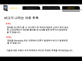 버그가 나타는 이유 추측
추측1.
영상을 건너뛰기 할 시, 건너뛰기 한 위치의 영상과 소리가 맞지 않아,
즉, 소프트웨어가 영상을 불러올 때 싱크를 잘못 맞추어서 발생하였
을 것 같습니다.
추측2.
영상을 Decording 하는 과정에서 오류가 발생하여 버그가 발생하였
을 것 같습니다.
기술에 대한 이해가 아직 부족하여 약간은 막연한 추측을 적어보았습니다..

 
