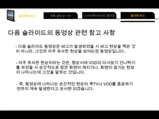 다음 슬라이드의 동영상 관련 참고 사항
- 다음 슬라이드 동영상은 버그가 발생하였을 시 버그 현상을 찍은 것
이 아니라, 그것과 아주 유사한 현상을 보여드린 동영상입니다..
- 아주 유사한 현상이라는 것은, 평상시에 VOD의 다시보기 건너뛰기
를 하였을 시 순간적으로 잠깐 화면이 깨지거나, 화면이 끊기는 현상
이 나타나는데 그것을 말하는 것입니다.
- 즉, 동영상에 나타나는 순간적인 현상이 쿡TV나 VOD를 종료하기
전까지 계속 발생한다고 보시면 되겠습니다.

 