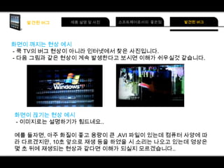 화면이 깨지는 현상 예시
- 쿡 TV의 버그 현상이 아니라 인터넷에서 찾은 사진입니다.
- 다음 그림과 같은 현상이 계속 발생한다고 보시면 이해가 쉬우실것 같습니다.

화면이 끊기는 현상 예시
- 이미지로는 설명하기가 힘드네요..
예를 들자면, 아주 화질이 좋고 용량이 큰 .AVI 파일이 있는데 컴퓨터 사양에 따
라 다르겠지만, 10초 앞으로 재생 등을 하였을 시 소리는 나오고 있는데 영상은
몇 초 뒤에 재생되는 현상과 같다면 이해가 되실지 모르겠습니다..

 