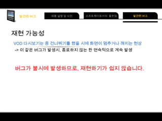 재현 가능성
VOD 다시보기는 중 건너뛰기를 했을 시에 화면이 멈추거나 깨지는 현상
-> 이 같은 버그가 발생시, 종료하지 않는 한 연속적으로 계속 발생

버그가 불시에 발생하므로, 재현하기가 쉽지 않습니다.

 