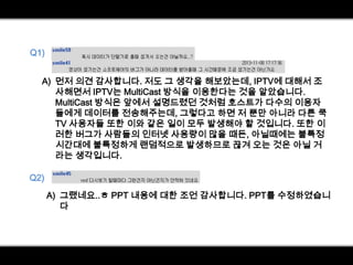 Q1)
A) 먼저 의견 감사합니다. 저도 그 생각을 해보았는데, IPTV에 대해서 조
사해면서 IPTV는 MultiCast 방식을 이용한다는 것을 알았습니다.
MultiCast 방식은 앞에서 설명드렸던 것처럼 호스트가 다수의 이용자
들에게 데이터를 전송해주는데, 그렇다고 하면 저 뿐만 아니라 다른 쿡
TV 사용자들 또한 이와 같은 일이 모두 발생해야 할 것입니다. 또한 이
러한 버그가 사람들의 인터넷 사용량이 많을 때든, 아닐때에는 불특정
시간대에 불특정하게 랜덤적으로 발생하므로 끊겨 오는 것은 아닐 거
라는 생각입니다.
Q2)
A) 그랬네요..ㅎ PPT 내용에 대한 조언 감사합니다. PPT를 수정하였습니
다

 