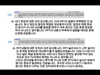 Q3)
A) 버그 현상에 대한 조언 감사합니다. 저의 PPT의 설명이 부족했던 것 같
습니다. 잠시 정도의 끊김과 깨짐은 정상동작이지만, 끊김과 깨짐 현상
이 잠시가 아니라 VOD를 종료할 때까지 계속 된다는 것은 분명 정상동
작이 아니라고 생각됩니다. PPT의 내용이 부족하여 설명을 제대로 못해
드린점 죄송합니다.
Q4)

A) PPT내용에 대한 조언과 의견 감사합니다. PPT 슬라이드가 너무 길어지
는 관계로 답변으로 대신해서 짧게 설명드리겠습니다. VOD 다시보기가
아닌 일반 채널 방송에서는 이런 버그 현상이 한번도 발견된 적이 없는
것으로 보아 TV자체의 문제는 아니라고 생각됩니다.
그리고 인터넷을 찾아보니 쿡TV뿐 아니라 다른 IPTV에서 실시간 방송이
끊기는 현상이 발생하는 것같습니다. 하지만 VOD 다시보기 기능에서
끊기는 현상이 나타는 것은 인터넷에 찾아보니 나오지 않네요..

 
