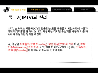 IPTV는 서비스 제공자(KT)가 전송되는 모든 내용을 디지털화하여 사용자
에게 데이터망을 통하여 보내고, 사용자는 디지털 수신기를 사용해 이를 해
독하여 사용하는 방식을 취한다.

즉, 영상을 디지털화(압축:Encoding), 작은 단위(팻킷)로 쪼갠 다음, IP에
연속적(Streaming)으로 전송 하고, 이를 단말기(셋톱박스) 에서 연속적으
로 재생(Decoding)하여 영상을 표시 하는 기술이다.

 