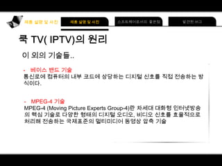 이 외의 기술들..
- 베이스 밴드 기술
통신로에 컴퓨터의 내부 코드에 상당하는 디지털 신호를 직접 전송하는 방
식이다.
- MPEG-4 기술
MPEG-4 (Moving Picture Experts Group-4)란 차세대 대화형 인터넷방송
의 핵심 기술로 다양한 형태의 디지털 오디오, 비디오 신호를 효율적으로
처리해 전송하는 국제표준의 멀티미디어 동영상 압축 기술

 