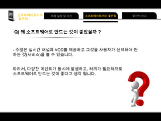 Q) 왜 소프트웨어로 만드는 것이 좋았을까 ?

- 수많은 실시간 채널과 VOD를 제공하고 그것을 사용자가 선택하여 원
하는 것(서비스)을 볼 수 있습니다.

따라서, 다양한 이벤트가 동시에 발생하고, 처리가 필요하므로
소프트웨어로 만드는 것이 좋다고 생각 됩니다.

 