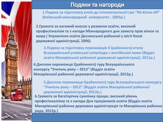 1.Подяка за підготовку учнів до інтелектуальної гри “Mr.Know-All”
(Київський міжнародний університет , 2005р.)
2.Грамота за вагомий внесок у розвиток освіти, високий
професіоналізм та з нагоди Міжнародного дня захисту прав жінок та
миру ( Управління освіти Деснянської районної у місті Києві
державної адміністрації, 2006)
3.Подяка за підготовку переможців ІІ (районного) етапу
Всеукраїнської учнівської олімпіади з англійської мови (Відділ
освіти Макарівської районної державної адміністрації, 2011р.)
4.Диплом переможця І(районного) туру Всеукраїнського
конкурсу “Учитель року – 2012” (Відділ освіти
Макарівської районної державної адміністрації, 2012р.)
5.Диплом переможця І(районного) туру Всеукраїнського конкурсу
“Учитель року – 2012” (Відділ освіти Макарівської районної
державної адміністрації, 2012р.)
6.Грамота за багаторічну сумлінну працю, високий рівень
професіоналізму та з нагоди Дня працівників освіти (Відділ освіти
Макарівської районна державна адміністрація та Макарівська районна
рада, 2012р.)

 