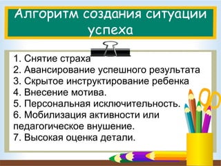 Алгоритм создания ситуации
успеха
1. Снятие страха
2. Авансирование успешного результата
3. Скрытое инструктирование ребенка
4. Внесение мотива.
5. Персональная исключительность.
6. Мобилизация активности или
педагогическое внушение.
7. Высокая оценка детали.

 