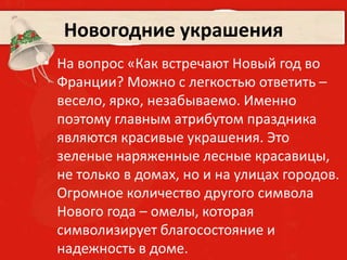 Новогодние украшения
• На вопрос «Как встречают Новый год во
Франции? Можно с легкостью ответить –
весело, ярко, незабываемо. Именно
поэтому главным атрибутом праздника
являются красивые украшения. Это
зеленые наряженные лесные красавицы,
не только в домах, но и на улицах городов.
Огромное количество другого символа
Нового года – омелы, которая
символизирует благосостояние и
надежность в доме.

 