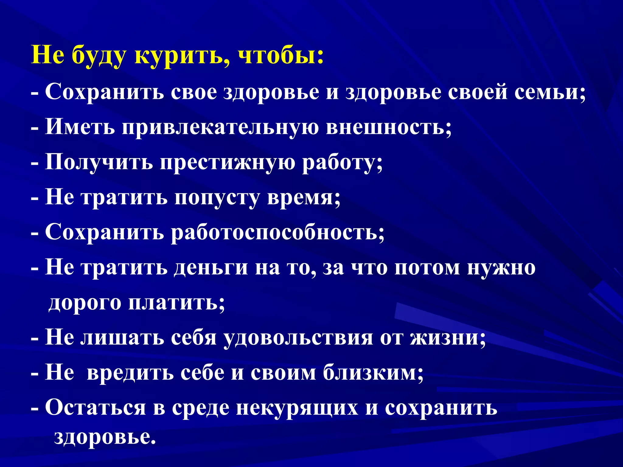 Не буду курить, чтобы:
- Сохранить свое здоровье и здоровье своей семьи;
- Иметь привлекательную внешность;
- Получить престижную работу;
- Не тратить попусту время;
- Сохранить работоспособность;
- Не тратить деньги на то, за что потом нужно
дорого платить;
- Не лишать себя удовольствия от жизни;
- Не вредить себе и своим близким;
- Остаться в среде некурящих и сохранить
здоровье.

 