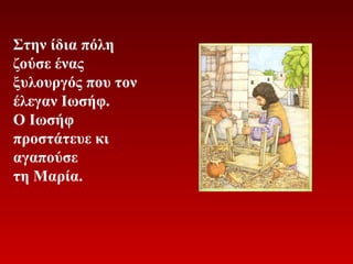 Στην ίδια πόλη
ζούσε ένας
ξυλουργός που τον
έλεγαν Ιωσήφ.
Ο Ιωσήφ
προστάτευε κι
αγαπούσε
τη Μαρία.

 