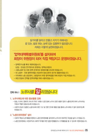 일거리를 알리고 만들고 지키기 위해서는
힘 있는, 발로 뛰는, 능력 있는 집행부가 필요합니다.
저희는 이렇게 실천하겠습니다.

‘업역대책특별위원회’를 설치하여
회장이 위원장이 되어 직접 책임지고 운영하겠습니다.
- 정책연구소를 확대 개편하겠습니다.
(상임·반상임 연구원으로 운영하는 정책싱크탱크)
- 고용노동부 및 국회 정책 관계자와 정례회의를 갖도록 하겠습니다.
- 대 노동부·국회 협력위원을 선임하여 정보교류의 창구로 활용하겠습니다.
- 지자체와 노동 상담센터, 고용일자리 부문 협약체결을 위해 회장이 직접 뛰겠습니다.
- 회장 판공비 전액을 업역대책을 위해 사용하겠습니다.

전략 하나 :

노무사를

알 리겠습니다

1. 노무사제도에 대한 홍보활동 강화
-  송, 드라마, 영화(‘또 하나의 약속’ 사례)나 신문 등에 노무사 관련 내용이 많이 노출되도록 하여 노무사라는 	
방
직업과 역할이 홍보되도록 하겠습니다.
-  회적 관심이 집중된 노동이슈에 대한 기고 및 언론 인터뷰 활동 등을 통해 노무사제도가 많이 알려지도록 	
사
하겠습니다.

2. “노동인권위원회” 설치
-  회적 책임과 공익활동차원에서 노동인권위원회를 설치하여 노무사의 대외적인 위상을 높여 나가겠습니다.
사
-  동인권위원회는 비정규직과 사회적 약자를 위한 입법지원활동이나 구제활동을 할 수 있도록 지원하겠습니다.
노

한국공인노무사회 제15대 선거 기호 2번 정책공약해설집 |

05

 