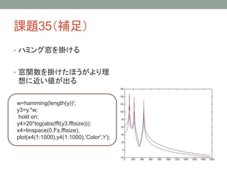 課題35（補足）
• ハミング窓を掛ける

• 窓関数を掛けたほうがより理

想に近い値が出る
w=hamming(length(y))';
y3=y.*w;
hold on;
y4=20*log(abs(fft(y3,fftsize)));
x4=linspace(0,Fs,fftsize);
plot(x4(1:1000),y4(1:1000),'Color','r');

 