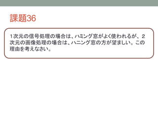 課題36
１次元の信号処理の場合は、ハミング窓がよく使われるが、 ２
次元の画像処理の場合は、ハニング窓の方が望ましい。 この
理由を考えなさい。

 