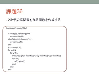 課題36
• 2次元の窓関数を作る関数を作成する
function w2=mado2(N,c)

if strcmp(c,'hamming')==1
w=hamming(N);
elseif strcmp(c,'hanning')==1
w=hanning(N);
end
w2=zeros(N,N);
for x=1:N
for y=1:N
r=round(sqrt((x-floor(N/2))^2+(y-floor(N/2))^2))+floor(N/2);
if(r<=N)
w2(x,y)=w(r);
end
end
end

 
