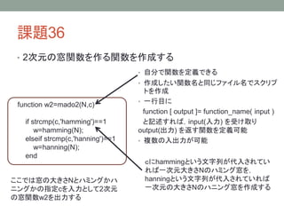 課題36
• 2次元の窓関数を作る関数を作成する
• 自分で関数を定義できる
• 作成したい関数名と同じファイル名でスクリプ

function w2=mado2(N,c)
if strcmp(c,'hamming')==1
w=hamming(N);
elseif strcmp(c,'hanning')==1
w=hanning(N);
end
ここでは窓の大きさNとハミングかハ
ニングかの指定cを入力として2次元
の窓関数w2を出力する

トを作成
• 一行目に
function [ output ]= function_name( input )
と記述すれば，input(入力) を受け取り
output(出力) を返す関数を定義可能
• 複数の入出力が可能
ｃにhammingという文字列が代入されてい
れば一次元大きさNのハミング窓を，
hanningという文字列が代入されていれば
一次元の大きさNのハニング窓を作成する

 