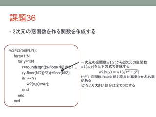 課題36
• 2次元の窓関数を作る関数を作成する

w2=zeros(N,N);
for x=1:N
for y=1:N
r=round(sqrt((x-floor(N/2))^2+…
(y-floor(N/2))^2))+floor(N/2);
if(r<=N)
w2(x,y)=w(r);
end
end
end

一次元の窓関数𝑤1(𝑟)から2次元の窓関数
𝑤2(𝑥, 𝑦)を以下の式で作成する
w2 x, y = w1( 𝑥 2 + 𝑦 2 )
ただし窓関数の中央部を原点に移動させる必要
がある
rがNより大きい部分は全て0にする

 