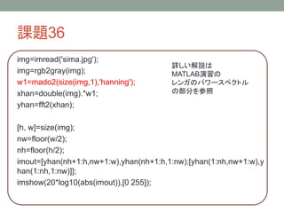 課題36
img=imread('sima.jpg');
img=rgb2gray(img);
w1=mado2(size(img,1),'hanning');
xhan=double(img).*w1;
yhan=fft2(xhan);

詳しい解説は
MATLAB演習の
レンガのパワースペクトル
の部分を参照

[h, w]=size(img);
nw=floor(w/2);
nh=floor(h/2);
imout=[yhan(nh+1:h,nw+1:w),yhan(nh+1:h,1:nw);[yhan(1:nh,nw+1:w),y
han(1:nh,1:nw)]];
imshow(20*log10(abs(imout)),[0 255]);

 