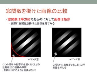 窓関数を掛けた画像の比較
• 窓関数は等方的であるのに対して画像は矩形
• 実際に窓関数を掛けた画像を見てみる

ハミング窓

ここの領域の影響が色濃く出てしまう
放射線状の模様の原因
（音声にはこのような領域がない）

ハニング窓
なだらかに変化させることにより
影響を抑える

 