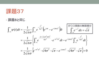 課題３７
• 課題８と同じ





 (t )dt 



1
2

 







e

t2
4 2

e

jt



 e ( ) dt
2

ガウス関数の無限積分





e



 x2

dx  

( t  2 j t )
t

  2
2 2
2
1    4 2


 
 ( )
4

e
dt  e
e
e dt 
2  



1
 2 2
2
 ( ) 2

e
 4    e
 4 2    0
2 
2



2

2



 