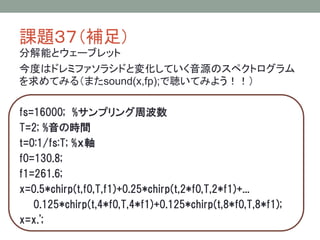 課題３７（補足）
分解能とウェーブレット
今度はドレミファソラシドと変化していく音源のスペクトログラム
を求めてみる（またsound(x,fp);で聴いてみよう！！）
fs=16000; %サンプリング周波数
T=2; %音の時間
t=0:1/fs:T; %ｘ軸
f0=130.8;
f1=261.6;
x=0.5*chirp(t,f0,T,f1)+0.25*chirp(t,2*f0,T,2*f1)+...
0.125*chirp(t,4*f0,T,4*f1)+0.125*chirp(t,8*f0,T,8*f1);
x=x.';

 