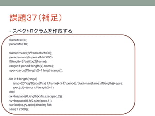 課題３７（補足）
• スペクトログラムを作成する
frameMs=30;
periodMs=10;

frame=round(fs*frameMs/1000);
period=round(fs*periodMs/1000);
fftlength=2^ceil(log2(frame));
range=1:period:(length(x)-frame);
spec=zeros(fftlength/2+1,length(range));
for ii=1:length(range)
temp=20*log10(abs(fft(x([1:frame]+(ii-1)*period).*blackman(frame),fftlength))+eps);
spec(:,ii)=temp(1:fftlength/2+1);
end
xx=linspace(0,length(x)/fs,size(spec,2));
yy=linspace(0,fs/2,size(spec,1));
surface(xx,yy,spec);shading flat;
ylim([1 2500]);

 
