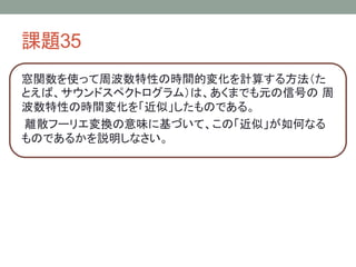 課題35
窓関数を使って周波数特性の時間的変化を計算する方法（た
とえば、サウンドスペクトログラム）は、あくまでも元の信号の 周
波数特性の時間変化を「近似」したものである。
離散フーリエ変換の意味に基づいて、この「近似」が如何なる
ものであるかを説明しなさい。

 