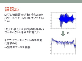 課題35
MATLAB演習でも「あいうえお」の
パワースペクトルを出していただい
たが…
「あ」「い」「う」「え」「お」の部分のパ
ワースペクトルを別々に見たい
そこでパワースペクトルの時間変
化を求める
→短時間フーリエ変換

ｆｆｔ

 