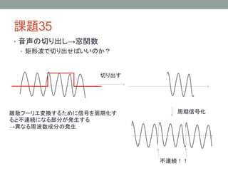 課題35
• 音声の切り出し→窓関数
• 矩形波で切り出せばいいのか？

切り出す

離散フーリエ変換するために信号を周期化す
ると不連続になる部分が発生する
→異なる周波数成分の発生

周期信号化

不連続！！

 