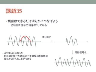 課題35
• 境目はできるだけ滑らかにつなげよう
• 切り出す信号の端を0にしてみる

切り出す

より滑らかになった
矩形波を掛けた時に比べて異なる周波数成
分をより抑えることができる

周期信号化

 