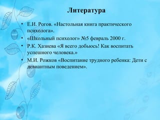 Литература
• Е.И. Рогов. «Настольная книга практического
психолога».
• «Школьный психолог» №5 февраль 2000 г.
• Р.К. Хазиева «Я всего добьюсь! Как воспитать
успешного человека.»
• М.И. Рожков «Воспитание трудного ребенка: Дети с
девиантным поведением».

 