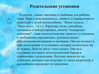 Родительские установки
Родители - самые значимые и любимые для ребенка
люди. Вера в непогрешимость, правоту и справедливость
родителей у детей непоколебима: "Мама сказала...",
"Папа велел..." и т.д. Взрослые люди, способные
осознавать и контролировать, многое "подвергают
сомнению", ставя психологические защиты к установкам
и требованиям окружающих, руководствуюсь
собственными желаниями и мотивами. Они не пускают в
свое подсознание те установки, которые сознательно им
не нужны. Дети не могут этого делать. Они не в
состоянии поставить психологический барьер в
отношениях с родителями. Поэтому многое из тех
установок, которые они получают от своих родителей, в
дальнейшем определяет их поведение.

 