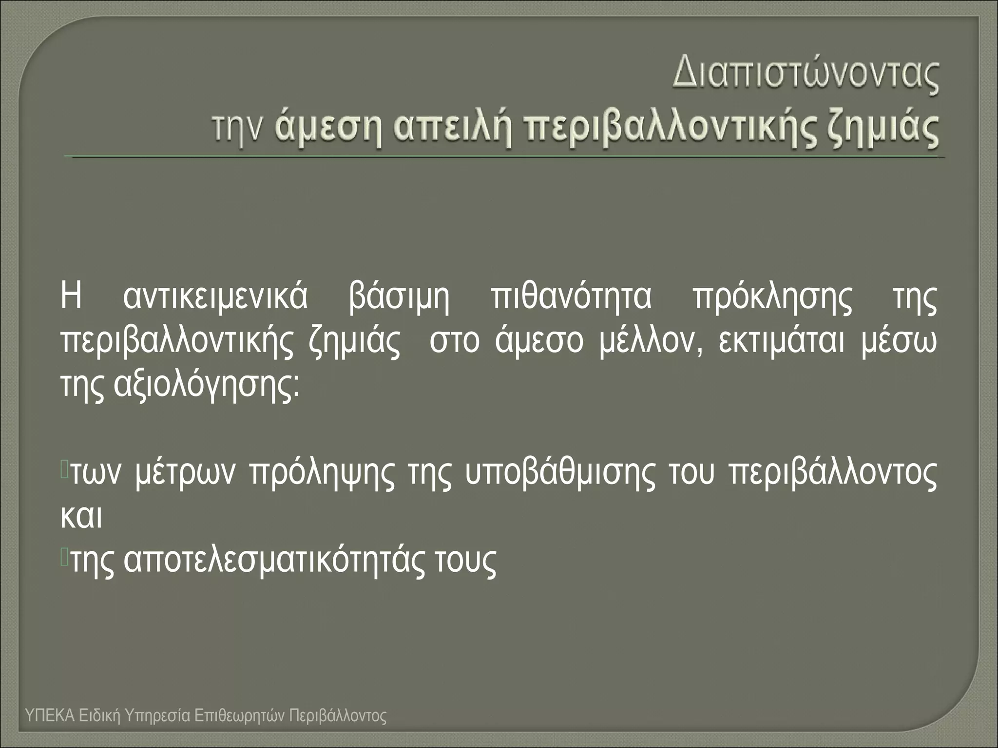 Η αντικειμενικά βάσιμη πιθανότητα πρόκλησης της
περιβαλλοντικής ζημιάς στο άμεσο μέλλον, εκτιμάται μέσω
της αξιολόγησης:
των

μέτρων πρόληψης της υποβάθμισης του περιβάλλοντος

και
της αποτελεσματικότητάς τους

ΥΠΕΚΑ Ειδική Υπηρεσία Επιθεωρητών Περιβάλλοντος

 