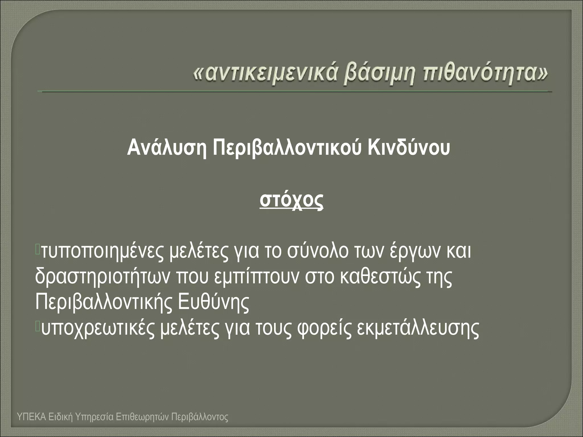 Ανάλυση Περιβαλλοντικού Κινδύνου
στόχος
τυποποιημένες

μελέτες για το σύνολο των έργων και
δραστηριοτήτων που εμπίπτουν στο καθεστώς της
Περιβαλλοντικής Ευθύνης
υποχρεωτικές μελέτες για τους φορείς εκμετάλλευσης

ΥΠΕΚΑ Ειδική Υπηρεσία Επιθεωρητών Περιβάλλοντος

 