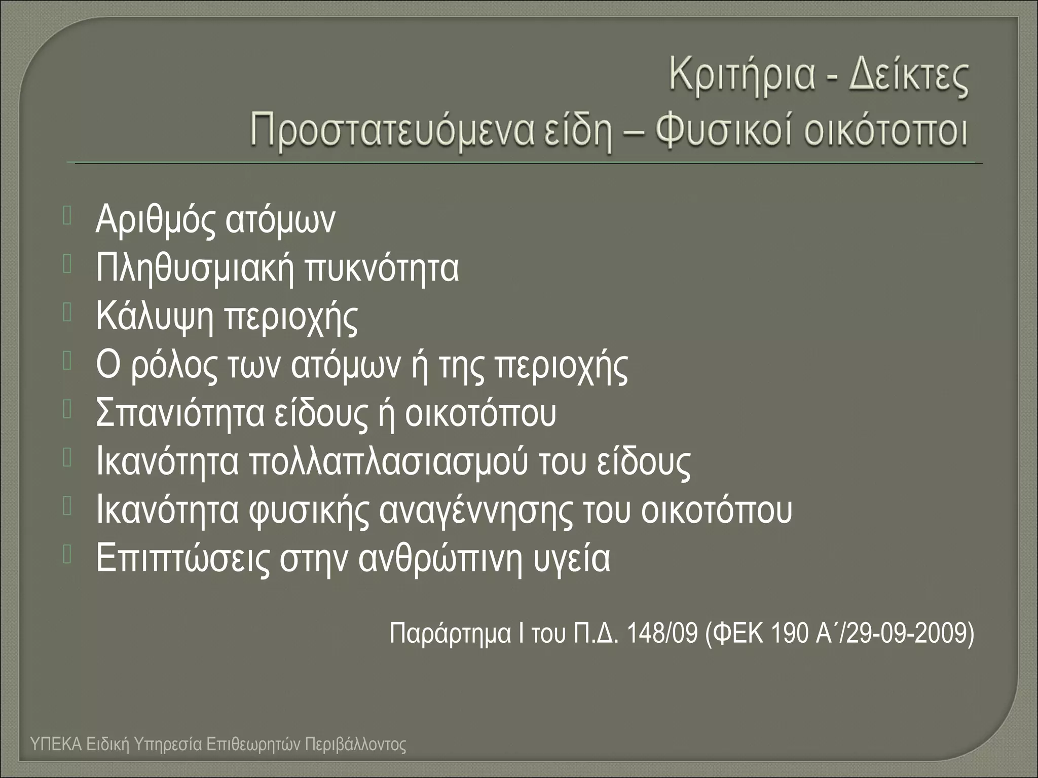 








Αριθμός ατόμων
Πληθυσμιακή πυκνότητα
Κάλυψη περιοχής
Ο ρόλος των ατόμων ή της περιοχής
Σπανιότητα είδους ή οικοτόπου
Ικανότητα πολλαπλασιασμού του είδους
Ικανότητα φυσικής αναγέννησης του οικοτόπου
Επιπτώσεις στην ανθρώπινη υγεία
Παράρτημα Ι του Π.Δ. 148/09 (ΦΕΚ 190 Α΄/29-09-2009)

ΥΠΕΚΑ Ειδική Υπηρεσία Επιθεωρητών Περιβάλλοντος

 