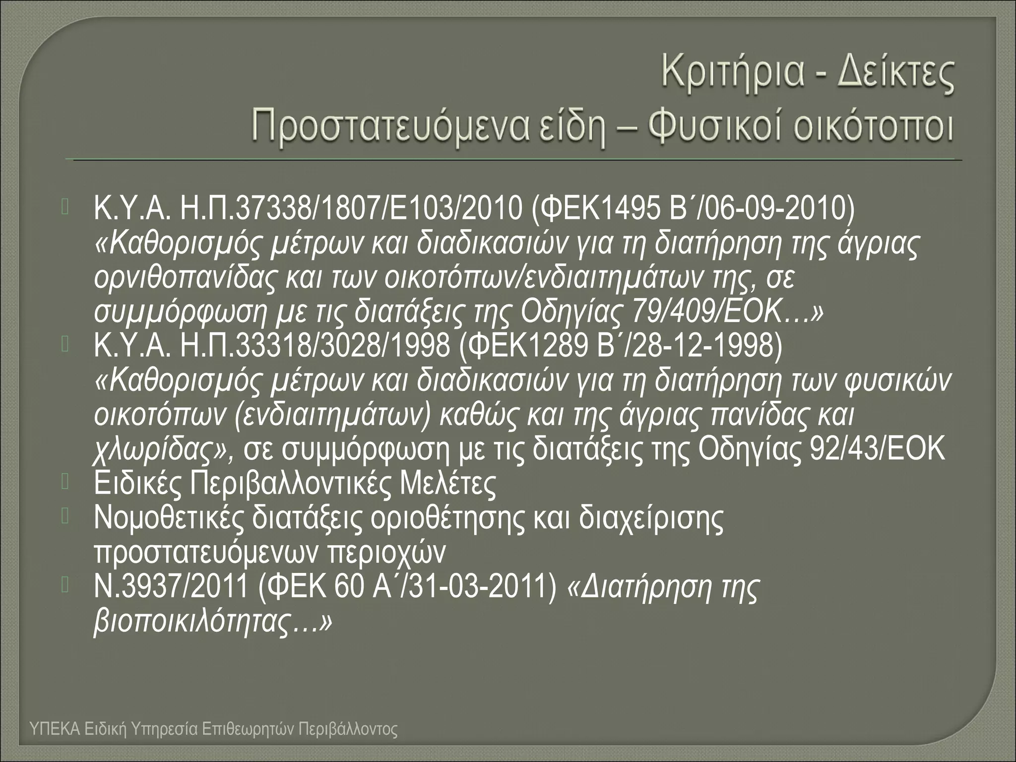 







Κ.Υ.Α. Η.Π.37338/1807/Ε103/2010 (ΦΕΚ1495 Β΄/06-09-2010)
«Καθορισμός μέτρων και διαδικασιών για τη διατήρηση της άγριας
ορνιθοπανίδας και των οικοτόπων/ενδιαιτημάτων της, σε
συμμόρφωση με τις διατάξεις της Οδηγίας 79/409/ΕΟΚ…»
Κ.Υ.Α. Η.Π.33318/3028/1998 (ΦΕΚ1289 Β΄/28-12-1998)
«Καθορισμός μέτρων και διαδικασιών για τη διατήρηση των φυσικών
οικοτόπων (ενδιαιτημάτων) καθώς και της άγριας πανίδας και
χλωρίδας», σε συμμόρφωση με τις διατάξεις της Οδηγίας 92/43/ΕΟΚ
Ειδικές Περιβαλλοντικές Μελέτες
Νομοθετικές διατάξεις οριοθέτησης και διαχείρισης
προστατευόμενων περιοχών
Ν.3937/2011 (ΦΕΚ 60 Α΄/31-03-2011) «Διατήρηση της
βιοποικιλότητας…»

ΥΠΕΚΑ Ειδική Υπηρεσία Επιθεωρητών Περιβάλλοντος

 