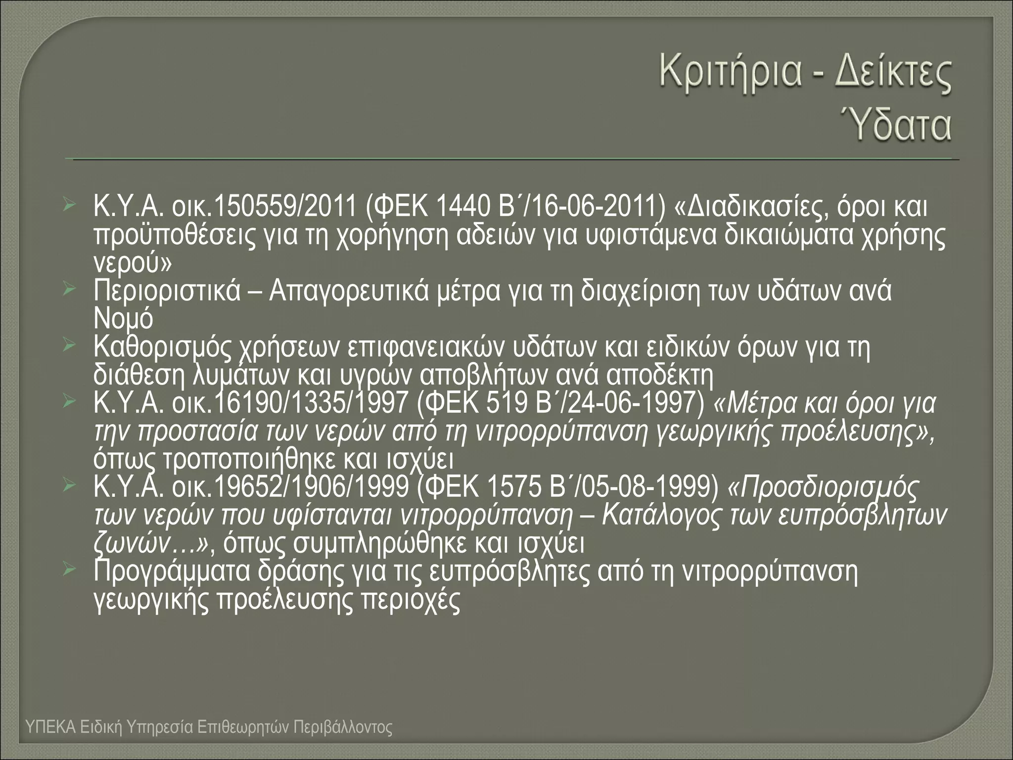 









Κ.Υ.Α. οικ.150559/2011 (ΦΕΚ 1440 Β΄/16-06-2011) «Διαδικασίες, όροι και
προϋποθέσεις για τη χορήγηση αδειών για υφιστάμενα δικαιώματα χρήσης
νερού»
Περιοριστικά – Απαγορευτικά μέτρα για τη διαχείριση των υδάτων ανά
Νομό
Καθορισμός χρήσεων επιφανειακών υδάτων και ειδικών όρων για τη
διάθεση λυμάτων και υγρών αποβλήτων ανά αποδέκτη
Κ.Υ.Α. οικ.16190/1335/1997 (ΦΕΚ 519 Β΄/24-06-1997) «Μέτρα και όροι για
την προστασία των νερών από τη νιτρορρύπανση γεωργικής προέλευσης»,
όπως τροποποιήθηκε και ισχύει
Κ.Υ.Α. οικ.19652/1906/1999 (ΦΕΚ 1575 Β΄/05-08-1999) «Προσδιορισμός
των νερών που υφίστανται νιτρορρύπανση – Κατάλογος των ευπρόσβλητων
ζωνών…», όπως συμπληρώθηκε και ισχύει
Προγράμματα δράσης για τις ευπρόσβλητες από τη νιτρορρύπανση
γεωργικής προέλευσης περιοχές

ΥΠΕΚΑ Ειδική Υπηρεσία Επιθεωρητών Περιβάλλοντος

 