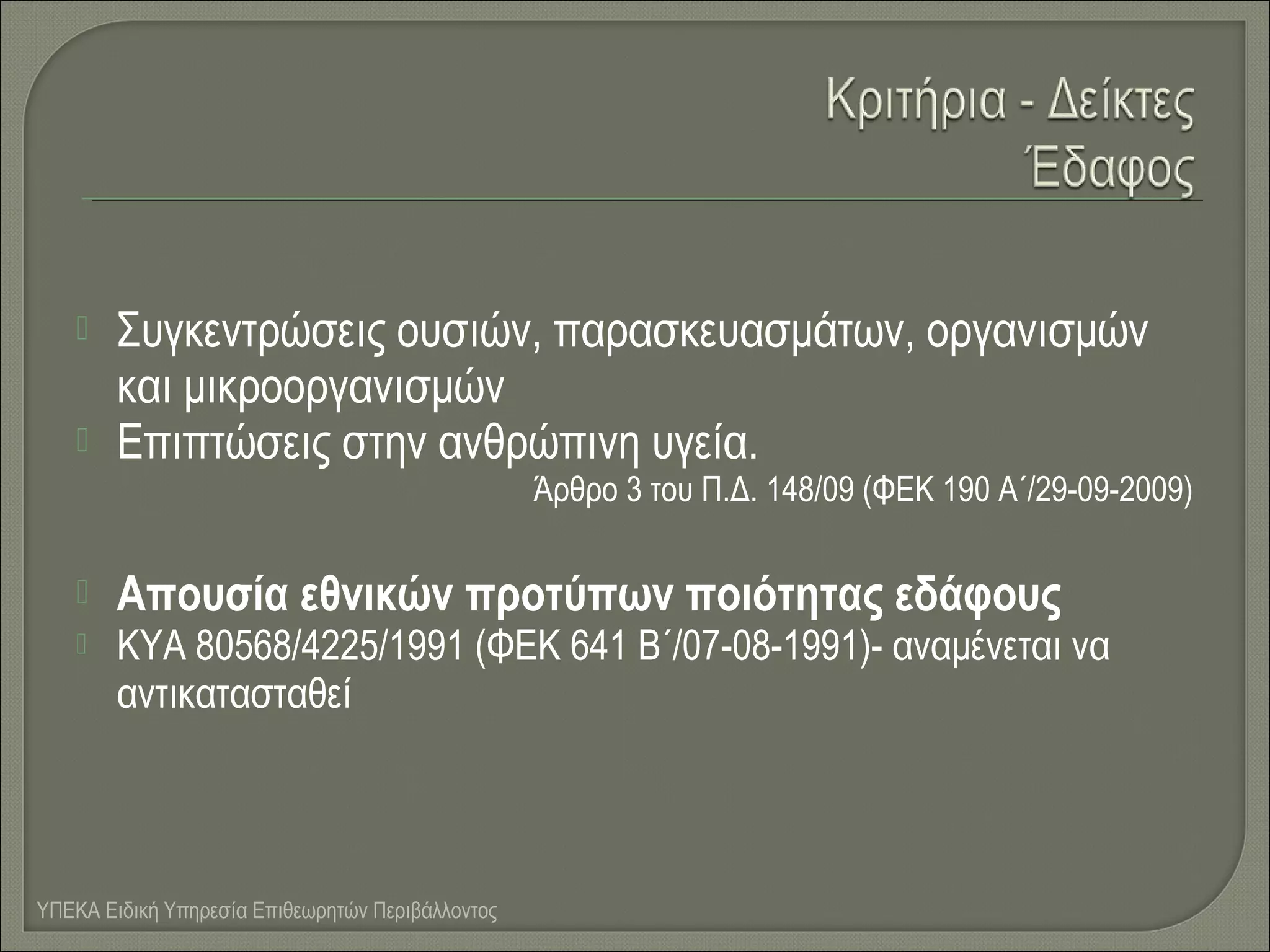 


Συγκεντρώσεις ουσιών, παρασκευασμάτων, οργανισμών
και μικροοργανισμών
Επιπτώσεις στην ανθρώπινη υγεία.
Άρθρο 3 του Π.Δ. 148/09 (ΦΕΚ 190 Α΄/29-09-2009)




Απουσία εθνικών προτύπων ποιότητας εδάφους

ΚΥΑ 80568/4225/1991 (ΦΕΚ 641 Β΄/07-08-1991)- αναμένεται να
αντικατασταθεί

ΥΠΕΚΑ Ειδική Υπηρεσία Επιθεωρητών Περιβάλλοντος

 