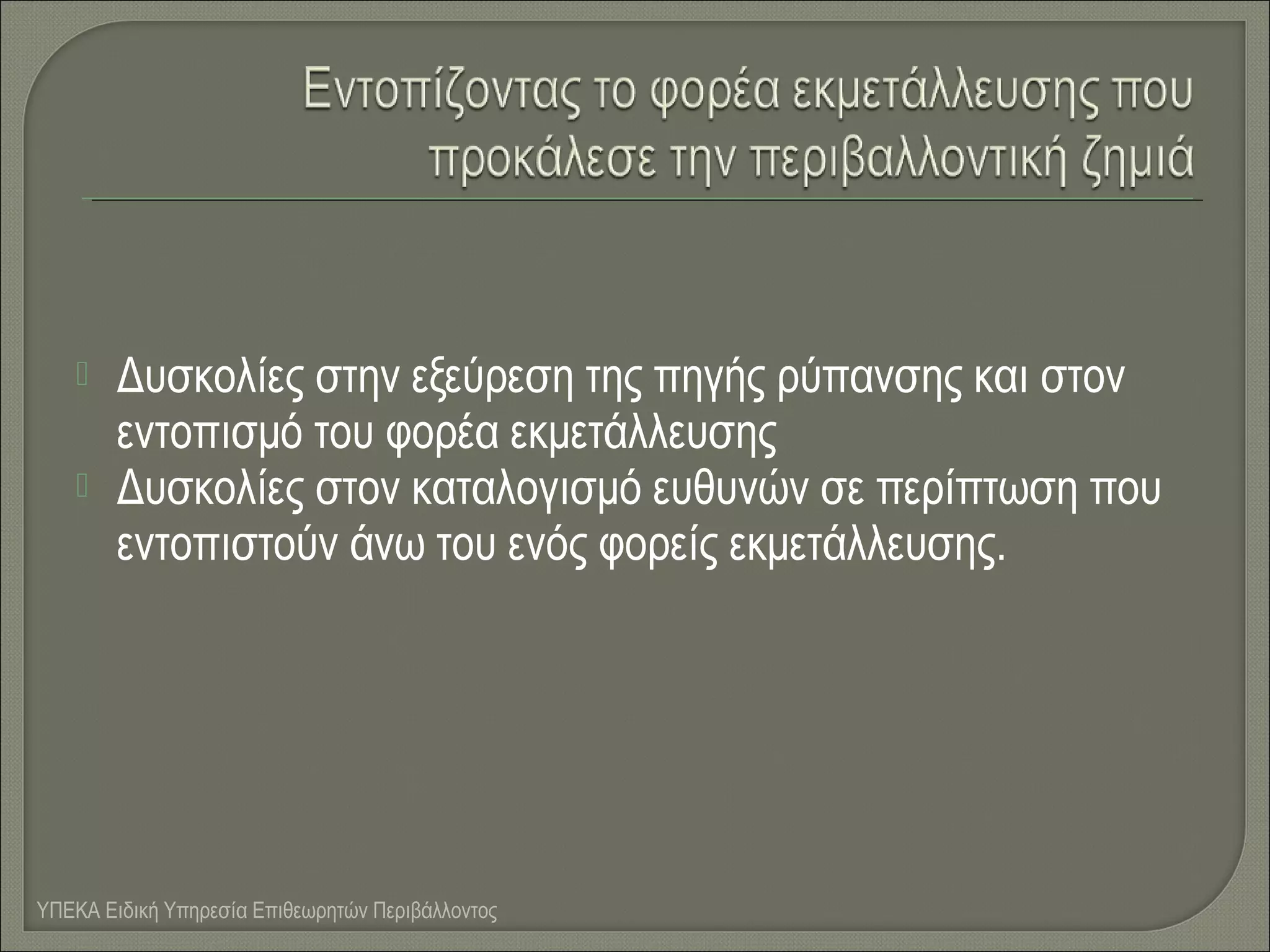 


Δυσκολίες στην εξεύρεση της πηγής ρύπανσης και στον
εντοπισμό του φορέα εκμετάλλευσης
Δυσκολίες στον καταλογισμό ευθυνών σε περίπτωση που
εντοπιστούν άνω του ενός φορείς εκμετάλλευσης.

ΥΠΕΚΑ Ειδική Υπηρεσία Επιθεωρητών Περιβάλλοντος

 