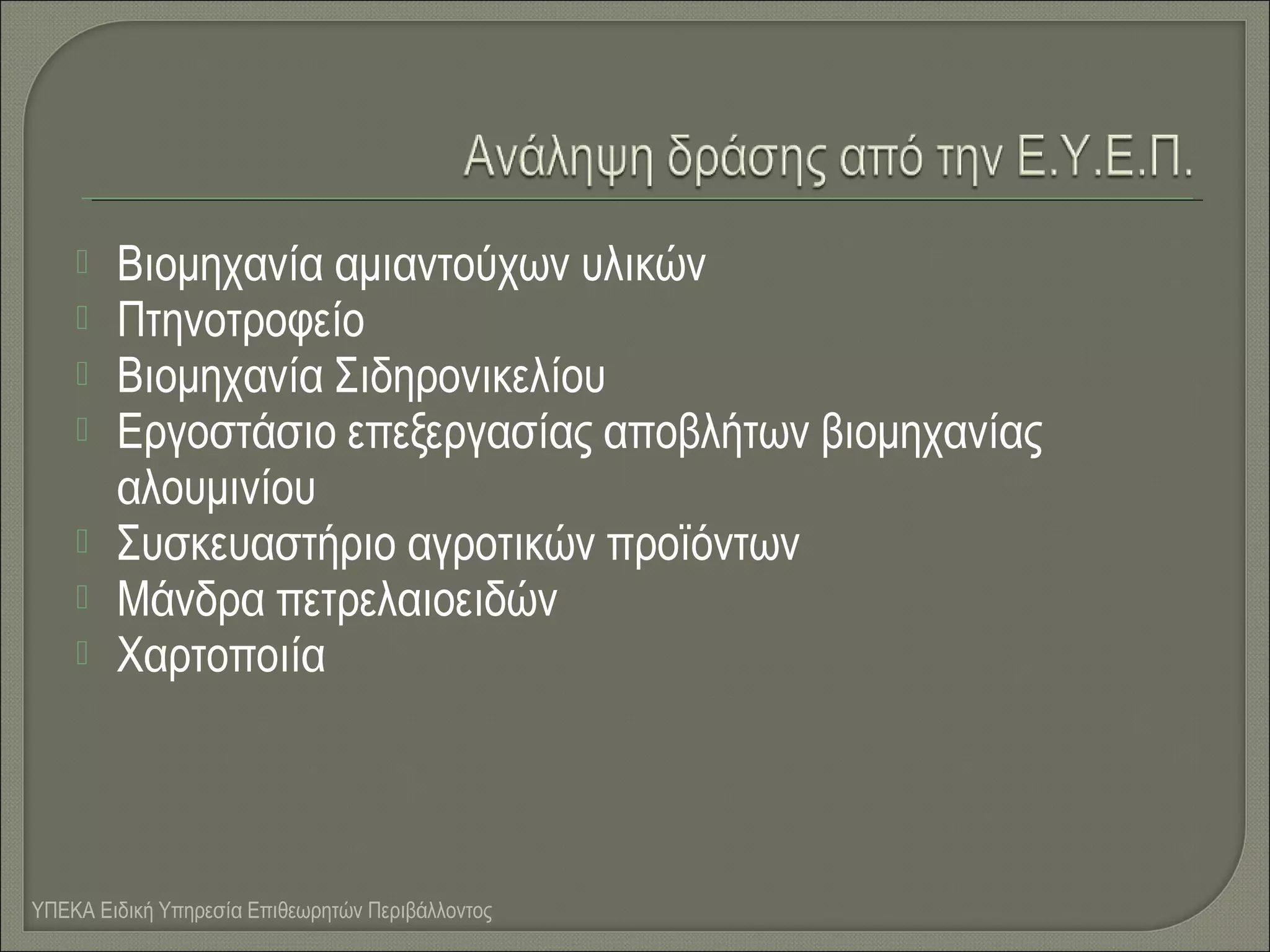 







Βιομηχανία αμιαντούχων υλικών
Πτηνοτροφείο
Βιομηχανία Σιδηρονικελίου
Εργοστάσιο επεξεργασίας αποβλήτων βιομηχανίας
αλουμινίου
Συσκευαστήριο αγροτικών προϊόντων
Μάνδρα πετρελαιοειδών
Χαρτοποιία

ΥΠΕΚΑ Ειδική Υπηρεσία Επιθεωρητών Περιβάλλοντος

 
